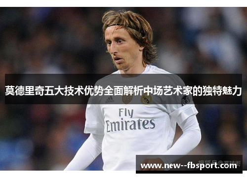莫德里奇五大技术优势全面解析中场艺术家的独特魅力