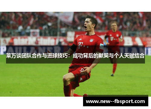 莱万谈团队合作与进球技巧：成功背后的默契与个人天赋结合