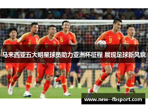 马来西亚五大明星球员助力亚洲杯征程 展现足球新风貌